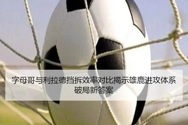 字母哥与利拉德挡拆效率对比揭示雄鹿进攻体系破局新答案