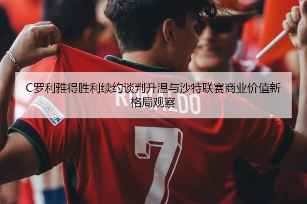 C罗利雅得胜利续约谈判升温与沙特联赛商业价值新格局观察