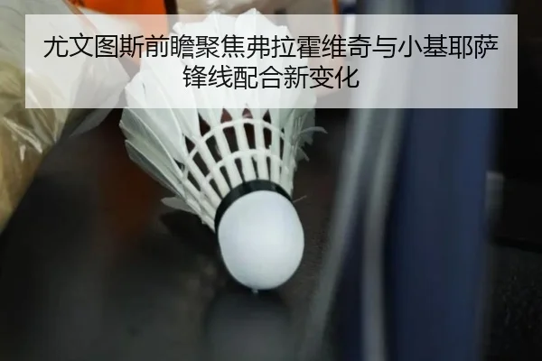 尤文图斯前瞻聚焦弗拉霍维奇与小基耶萨锋线配合新变化