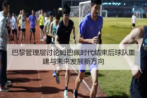巴黎管理层讨论姆巴佩时代结束后球队重建与未来发展新方向