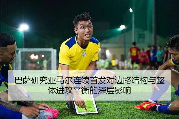 巴萨研究亚马尔连续首发对边路结构与整体进攻平衡的深层影响