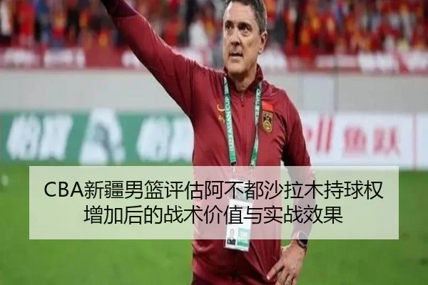 CBA新疆男篮评估阿不都沙拉木持球权增加后的战术价值与实战效果