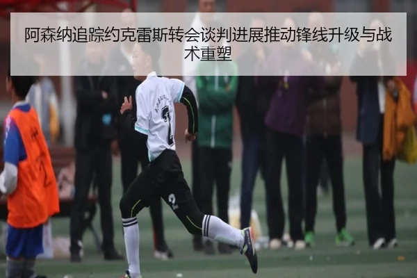 阿森纳追踪约克雷斯转会谈判进展推动锋线升级与战术重塑